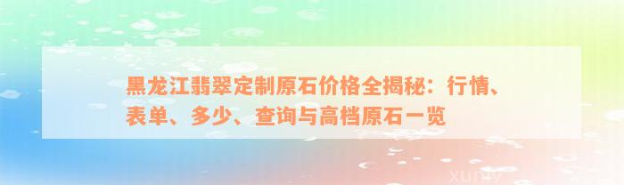 黑龙江翡翠定制原石价格全揭秘：行情、表单、多少、查询与高档原石一览