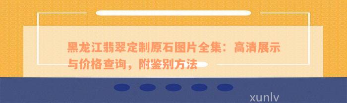 黑龙江翡翠定制原石图片全集：高清展示与价格查询，附鉴别方法