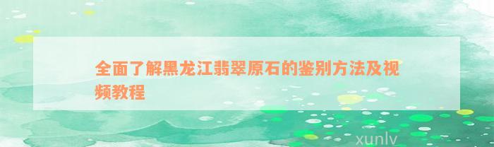 全面了解黑龙江翡翠原石的鉴别方法及视频教程