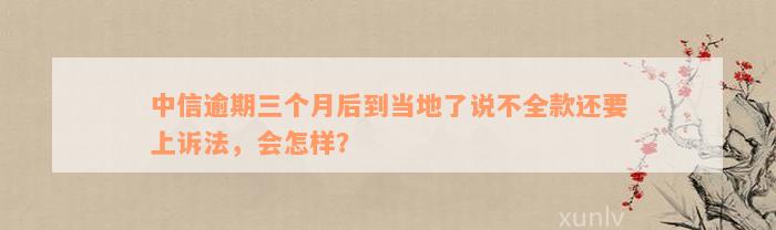 中信逾期三个月后到当地了说不全款还要上诉法，会怎样？