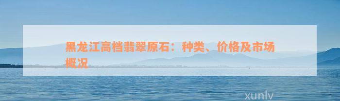 黑龙江高档翡翠原石：种类、价格及市场概况