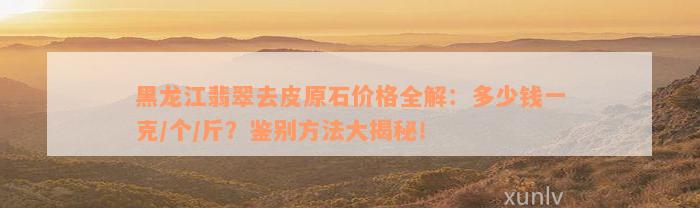 黑龙江翡翠去皮原石价格全解：多少钱一克/个/斤？鉴别方法大揭秘！