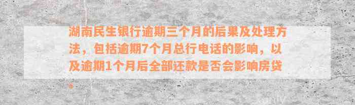 湖南民生银行逾期三个月的后果及处理方法，包括逾期7个月总行电话的影响，以及逾期1个月后全部还款是否会影响房贷。