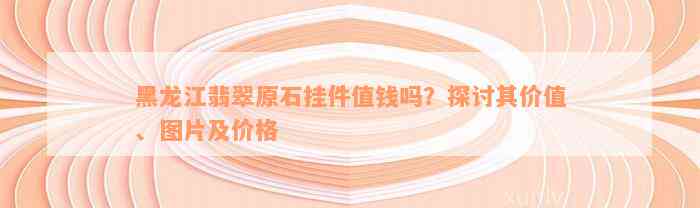 黑龙江翡翠原石挂件值钱吗？探讨其价值、图片及价格