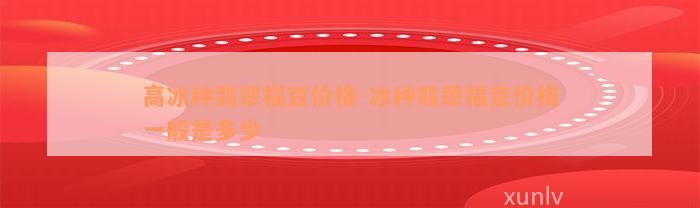 高冰种翡翠福豆价格-冰种翡翠福豆价格一般是多少