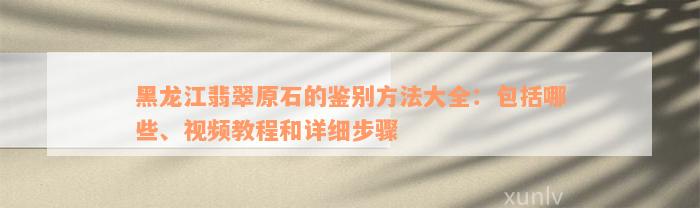 黑龙江翡翠原石的鉴别方法大全：包括哪些、视频教程和详细步骤