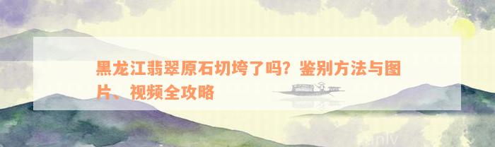 黑龙江翡翠原石切垮了吗？鉴别方法与图片、视频全攻略