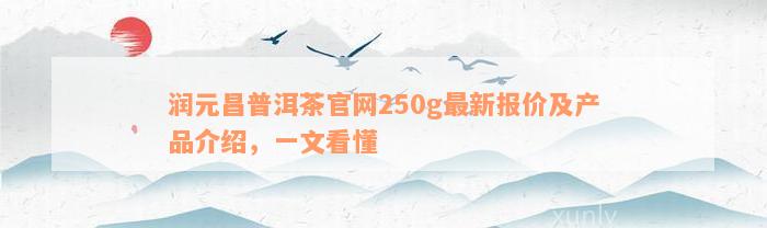 润元昌普洱茶官网250g最新报价及产品介绍，一文看懂