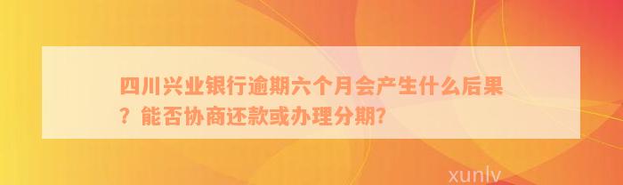 四川兴业银行逾期六个月会产生什么后果？能否协商还款或办理分期？