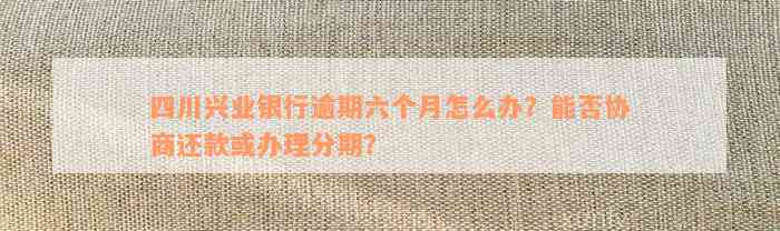 四川兴业银行逾期六个月怎么办？能否协商还款或办理分期？