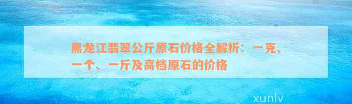 黑龙江翡翠公斤原石价格全解析：一克、一个、一斤及高档原石的价格