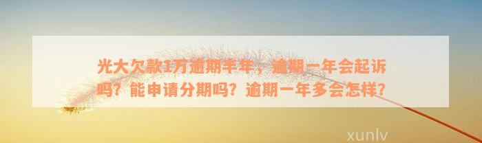 光大欠款1万逾期半年，逾期一年会起诉吗？能申请分期吗？逾期一年多会怎样？