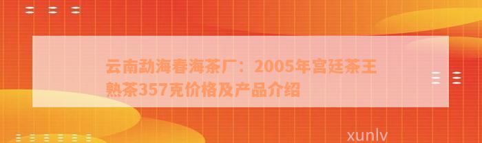 云南勐海春海茶厂：2005年宫廷茶王熟茶357克价格及产品介绍