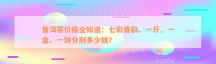 普洱茶价格全知道：七彩香韵、一斤、一盒、一饼分别多少钱？