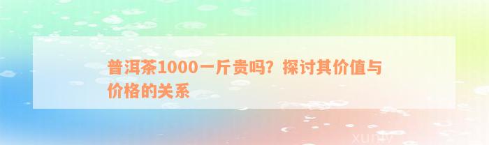 普洱茶1000一斤贵吗？探讨其价值与价格的关系