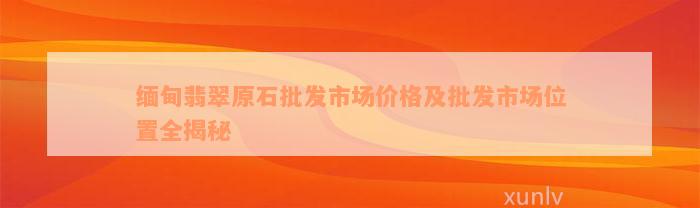 缅甸翡翠原石批发市场价格及批发市场位置全揭秘