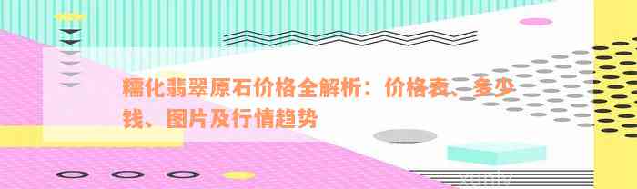 糯化翡翠原石价格全解析：价格表、多少钱、图片及行情趋势