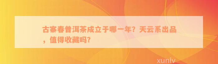 古寨春普洱茶成立于哪一年？天云系出品，值得收藏吗？