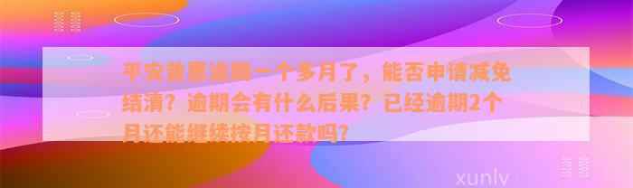 平安普惠逾期一个多月了，能否申请减免结清？逾期会有什么后果？已经逾期2个月还能继续按月还款吗？