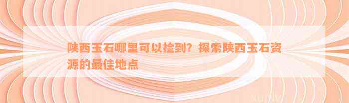 陕西玉石哪里可以捡到？探索陕西玉石资源的最佳地点