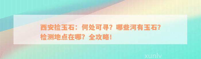 西安捡玉石：何处可寻？哪些河有玉石？检测地点在哪？全攻略！