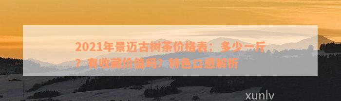 2021年景迈古树茶价格表：多少一斤？有收藏价值吗？特色口感解析