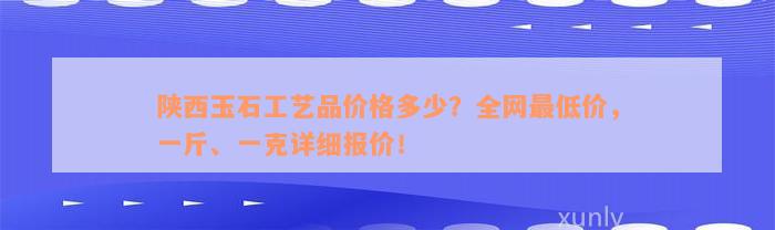 陕西玉石工艺品价格多少？全网最低价，一斤、一克详细报价！