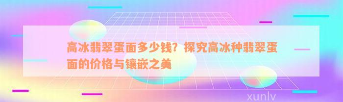 高冰翡翠蛋面多少钱？探究高冰种翡翠蛋面的价格与镶嵌之美