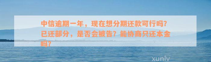 中信逾期一年，现在想分期还款可行吗？已还部分，是否会被告？能协商只还本金吗？