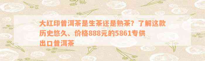 大红印普洱茶是生茶还是熟茶？了解这款历史悠久、价格888元的5861专供出口普洱茶