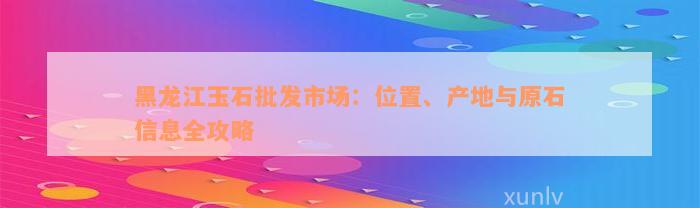 黑龙江玉石批发市场：位置、产地与原石信息全攻略