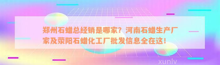 郑州石蜡总经销是哪家？河南石蜡生产厂家及荥阳石蜡化工厂批发信息全在这！