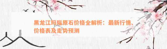 黑龙江玛瑙原石价格全解析：最新行情、价格表及走势预测