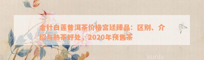 金针白莲普洱茶价格宫廷臻品：区别、介绍与熟茶好处，2020年预售茶