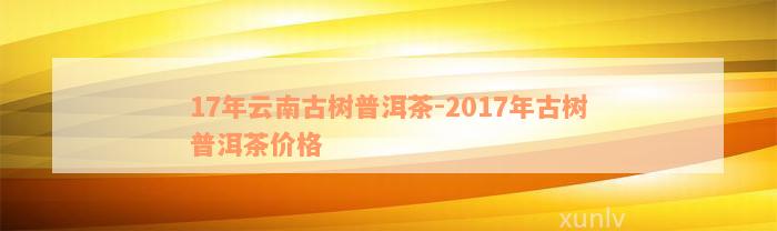 17年云南古树普洱茶-2017年古树普洱茶价格