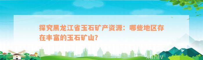 探究黑龙江省玉石矿产资源：哪些地区存在丰富的玉石矿山？