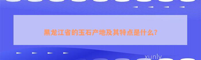 黑龙江省的玉石产地及其特点是什么？