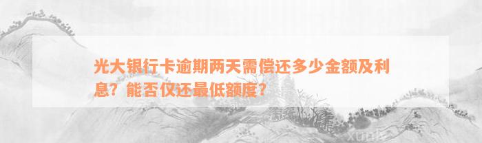 光大银行卡逾期两天需偿还多少金额及利息？能否仅还最低额度？