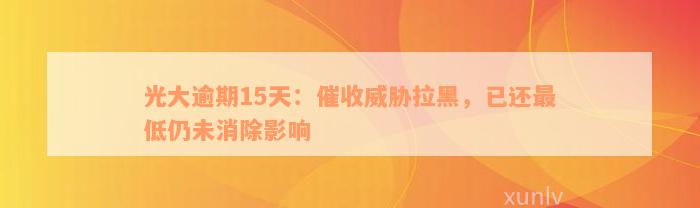 光大逾期15天：催收威胁拉黑，已还最低仍未消除影响