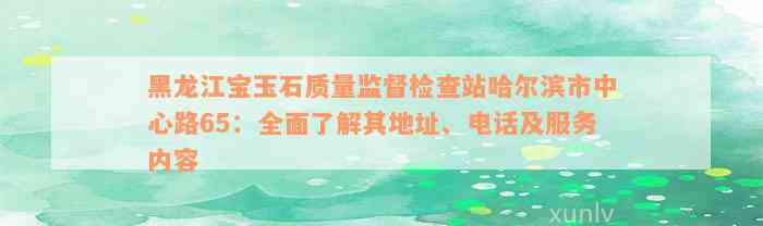 黑龙江宝玉石质量监督检查站哈尔滨市中心路65：全面了解其地址、电话及服务内容