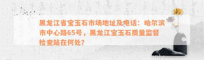 黑龙江省宝玉石市场地址及电话：哈尔滨市中心路65号，黑龙江宝玉石质量监督检查站在何处？