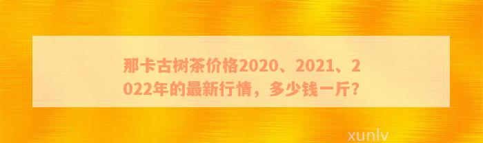 那卡古树茶价格2020、2021、2022年的最新行情，多少钱一斤？