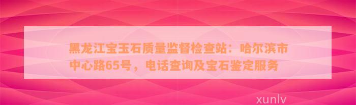 黑龙江宝玉石质量监督检查站：哈尔滨市中心路65号，电话查询及宝石鉴定服务