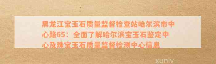 黑龙江宝玉石质量监督检查站哈尔滨市中心路65：全面了解哈尔滨宝玉石鉴定中心及珠宝玉石质量监督检测中心信息