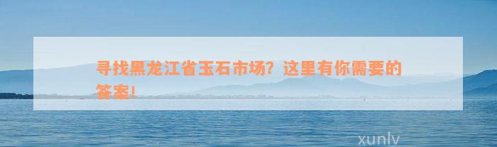 寻找黑龙江省玉石市场？这里有你需要的答案！