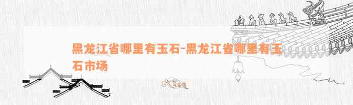 黑龙江省哪里有玉石-黑龙江省哪里有玉石市场