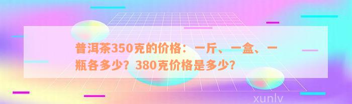 普洱茶350克的价格：一斤、一盒、一瓶各多少？380克价格是多少？