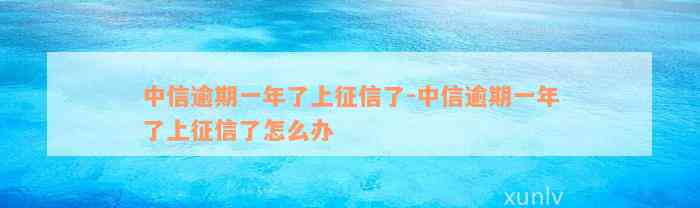 中信逾期一年了上征信了-中信逾期一年了上征信了怎么办