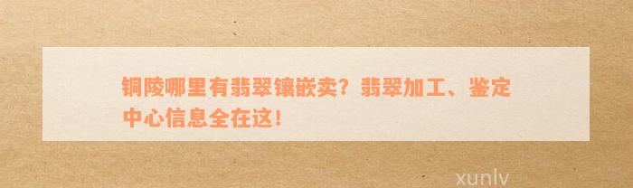 铜陵哪里有翡翠镶嵌卖？翡翠加工、鉴定中心信息全在这！