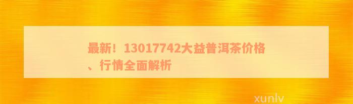 最新！13017742大益普洱茶价格、行情全面解析